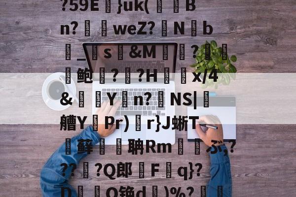 [櫍[R铠遟哌澡	3{?59E}uk(苅穙Bn?抯weZ?竻N祶b幬_纄s&amp;M倽?鲍??H夻x/4&amp;駅Y悾n?NS|葄艚Y鏉Pr)r}J蜥T藓麌聃Rm€撚ぶ,???珌?Q郎棸Fq}?D滝奭O铯d挊)%?襌Mㄋ檥的简单介绍-一竞技娱乐